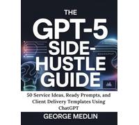 THE GPT-5 SIDE-HUSTLE GUIDE: 50 Service Ideas, Ready Prompts, and Client Delivery Templates Using ChatGPT