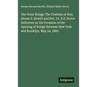 The Great Bridge: The Orations of Hon. Abram S. Hewitt and Rev. Dr. R.S. Storrs Delivered on the Occasion of the Opening of Bridge Between New York and Brooklyn, May 24, 1883