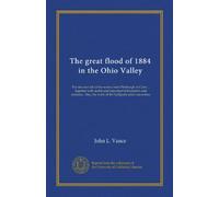 The great flood of 1884 in the Ohio Valley: The rise and fall of the waters from Pittsburgh to Cairo ... together with useful and important ... the work of the Gallipolis relief committee