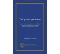 The greater patriotism: public addresses by John Lewis Griffiths, American consul general at London, delivered in England and America