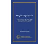 The greater patriotism: public addresses by John Lewis Griffiths, American consul general at London, delivered in England and America