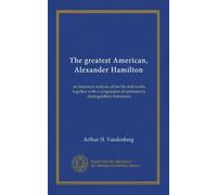 The greatest American, Alexander Hamilton: an historical analysis of his life and works together with a symposium of opinions by distinguished Americans