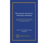 The greatest American, Alexander Hamilton: an historical analysis of his life and works together with a symposium of opinions by distinguished Americans