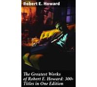 The Greatest Works Of Robert E. Howard: 300+ Titles In One Edition (eb