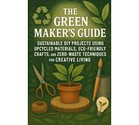 The Green Maker’s Guide: Sustainable DIY Projects Using Upcycled Materials, Eco-Friendly Crafts, and Zero-Waste Techniques for Creative Living