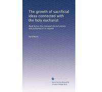 The growth of sacrificial ideas connected with the holy eucharist: Read before the Liverpool clerical society and published at its request