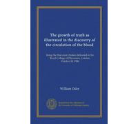 The growth of truth as illustrated in the discovery of the circulation of the blood: being the Harveian Oration delivered at the Royal College of Physicians, London, October 18, 1906