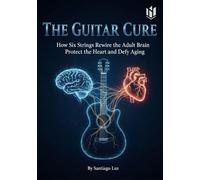 The GUITAR CURE: How Six Strings Rewire the Adult Brain Protect the Heart and Defy Aging