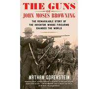 The Guns of John Moses Browning: The Remarkable Story of the Inventor Whose Firearms Changed the World