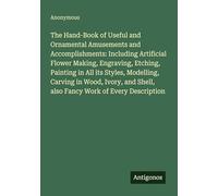 The Hand-Book of Useful and Ornamental Amusements and Accomplishments: Including Artificial Flower Making, Engraving, Etching, Painting in All its ... Shell, also Fancy Work of Every Description
