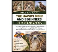 THE HAWKS BIBLE AND BEGINNERS’ HANDBOOK: A Detailed Guide to Hawk Care and Understanding - Feeding Plans, Housing, Flight & Training, Behavior Interpretation, Handling & Safety Techniques and More.