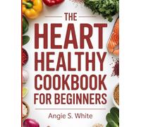 The Heart Healthy Cookbook for Beginners: Delicious, Heart-Healthy, Low-Sodium and Low-Cholesterol Recipes to Help Lower Blood Pressure, Plus Simple, Science-Backed Diet Habits for Lifelong Wellness