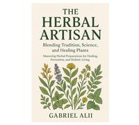 The Herbal Artisan: Blending Tradition, Science, and Healing Plants Mastering Herbal Preparations for Healing, Prevention, and Holistic Living