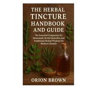 THE HERBAL TINCTURE HANDBOOK AND GUIDE: The Essential Companion for Homemade Herbal Remedies and Traditional Herbal Wisdom For Modern Lifestyle