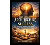 The Hidden Architecture of Success: Small Actions, Deep Focus, and the Mindset That Builds Extraordinary Lives