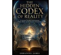 The hidden codex of reality: A Journey Through Consciousness, Time, Belief, and the Secrets of Existence