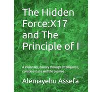 The Hidden Force:X17 and The Principle of I: A Visionary Journey through Intelligence, consciousness and the cosmos