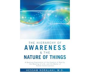 The Hierarchy of Awareness & The Nature of Things: A Quantum Exploration of the Essence of Reality, the Meaning of Life, and the Matter of Human Consciousness