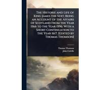 The Historie and Life of King James the Sext; Being an Account of the Affairs of Scotland From the Year 1566 to the Year 1596; With a Short Continuation to the Year 1617. [Edited by Thomas Thomson]