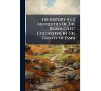 The History And Antiquities Of The Borough Of Colchester, In The County Of Essex