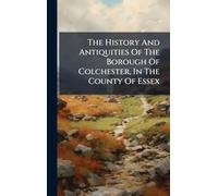 The History And Antiquities Of The Borough Of Colchester, In The County Of Essex