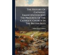 The History Of Catholic Emancipation And The Progress Of The Catholic Church In The British Isles