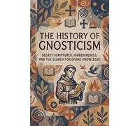 The History of Gnosticism: Secret Scriptures, Hidden Rebels, and the Search for Divine Knowledge