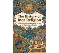The History of Inca Religion: Gods, Rituals, and Cosmic Order in the Andean Empire