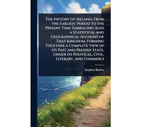 The History of Ireland, From the Earliest Period to the Present Time; Embracing Also a Statistical and Geographical Account of That Kingdom, Forming ... its Political, Civil, Literary, and Commerci
