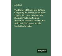 The History of Mexico and its Wars Comprising an Account of the Aztec Empire, the Cortez Conquest, the Spaniards' Rule, the Mexican Revolution, the ... United States, and the Maximilian Invasion
