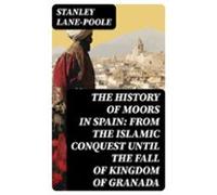 The History Of Moors In Spain: From The Islamic Conquest Until The Fal