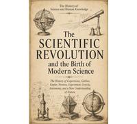 The History of Science and Human Knowledge: The Scientific Revolution and the Birth of Modern Science: The History of Copernicus, Galileo, Kepler, ... Nature (Ancient Science and Knowledge Series)