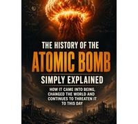The History of the Atomic Bomb Simply Explained: How it came into being, changed the world and continues to threaten it to this day