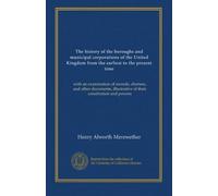The history of the boroughs and municipal corporations of the United Kingdom from the earliest to the present time (v.1): with an examination of ... illustrative of their constitution and powers