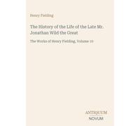 The History of the Life of the Late Mr. Jonathan Wild the Great: The Works of Henry Fielding, Volume 10