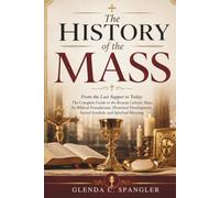 The History of the Mass: From the Last Supper to Today: The Complete Guide to the Roman Catholic Mass, Its Biblical Foundations, Historical Development, Sacred Symbols, and Spiritual Meaning