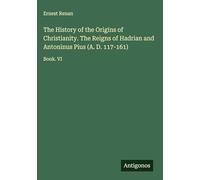 The History of the Origins of Christianity. The Reigns of Hadrian and Antoninus Pius (A. D. 117-161): Book. VI