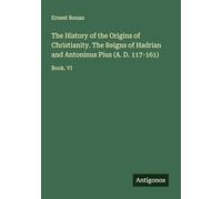 The History of the Origins of Christianity. The Reigns of Hadrian and Antoninus Pius (A. D. 117-161): Book. VI