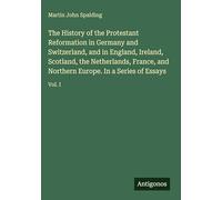 The History of the Protestant Reformation in Germany and Switzerland, and in England, Ireland, Scotland, the Netherlands, France, and Northern Europe. In a Series of Essays: Vol. I