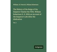 The History of the Reign of the Emperor Charles the Fifth. William Robertson D. D. With an Account of the Emperor's Life After His Abdication: Vol. I