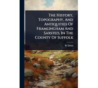 The History, Topography, And Antiquities Of Framlingham And Saxsted, In The County Of Suffolk