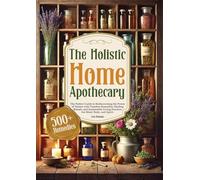 THE HOLISTIC HOME APOTHECARY: The Perfect Guide to Rediscovering the Power of Nature with Timeless Remedies, Healing Rituals, and Sustainable Living Practices for Mind, Body, and Spirit