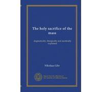 The holy sacrifice of the mass: dogmatically, liturgically and ascetically explained