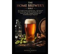 THE HOME BREWER'S BIBLE The Complete Guide to Homebrewing - All-Grain and Extract Brewing, Craft Beer Recipes for IPA, Stout, and Lager, Kegging, Bottling, and Troubleshooting for Beginners