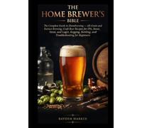 THE HOME BREWER'S BIBLE The Complete Guide to Homebrewing - All-Grain and Extract Brewing, Craft Beer Recipes for IPA, Stout, and Lager, Kegging, Bottling, and Troubleshooting for Beginners