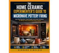 THE HOME CERAMIC EXPERIMENTER’S GUIDE TO MICROWAVE POTTERY FIRING: Learn Clay Preparation, Firing Principles, and Creative Techniques for Making Unique Small-Scale Pottery Projects