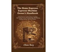 The Home Espresso Machine Owner’s Handbook: A Practical User Guide for Setup, Grinding, Shot Timing, Pressure Troubleshooting, Milk Steaming, Cleaning, and Easy Café-Style Recipes