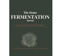 The Home Fermentation Journal: Track Every Batch, Perfect Every Ferment - Logs for Sauerkraut, Kimchi, Kombucha, Sourdough, Hot Sauce & More