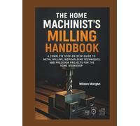 The Home Machinist’s Milling Handbok: A Complete Step-by-Step Guide to Metal Milling, Workholding Techniques, and Precision Projects for the Home Workshop