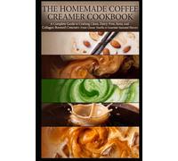 THE HOMEMADE COFFEE CREAMER COOKBOOK: A Complete Guide to Crafting Clean, Dairy-Free, Keto, and Collagen-Boosted Creamers-From Classic Vanilla to Gourmet Seasonal Flavors